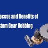The Process and Benefits of Custom Gear Hobbing