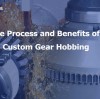The Process and Benefits of Custom Gear Hobbing