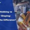 Gear Hobbing vs Gear Shaping: What's the Difference?