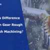 What's Difference Between Gear Rough and Finish Machining?
