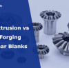 Cold Extrusion vs Hot Forging for Gear Blanks