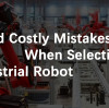 Avoid Costly Mistakes When Selecting an Industrial Robot